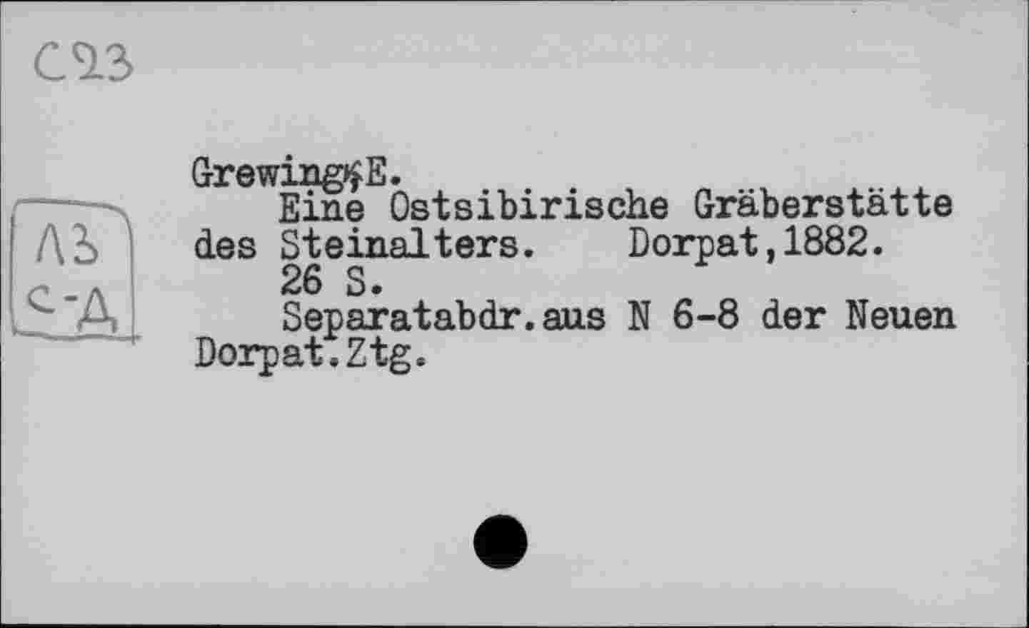 ﻿CIS
Лі
S-д
Grewing^E.
Eine Ostsibirische Gräberstätte des Steinalters. Dorpat,1882.
26 S.
Separatabdr.aus N 6-8 der Neuen Dorpat.Ztg.